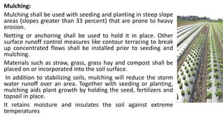 Mulching:
Mulching shall be used with seeding and planting in steep slope
areas (slopes greater than 33 percent) that are prone to heavy
erosion.
Netting or anchoring shall be used to hold it in place. Other
surface runoff control measures like contour terracing to break
up concentrated flows shall be installed prior to seeding and
mulching.
Materials such as straw, grass, grass hay and compost shall be
placed on or incorporated into the soil surface.
In addition to stabilizing soils, mulching will reduce the storm
water runoff over an area. Together with seeding or planting,
mulching aids plant growth by holding the seed, fertilizers and
topsoil in place.
It retains moisture and insulates the soil against extreme
temperatures
 