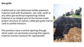Gee-grids:
A deformed or non-deformed netlike polymeric
material used with foundation, soil, rock, earth or
any other gee-technical engineering-related
material as an integral part of the human-made
project structure or system, called gee-grids may be
used as control measure.
The junctions have a central opening through
which water can permeate ensuring that organic
material receives moisture for rapid growth
 