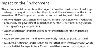 Impact on the Environment
The environmental impact from the project is how the construction of buildings,
roadways, parking structures affect the soil, land, the waterways and the whole
ecosystem. LEED rating system points out certain policies, which include:
• Not to undergo construction of structures on land that is purely marked as the
farmland by the government authorities as per the Department of agriculture.
This is specifically marked in U.S.
• No construction on land that serves as natural habitats for the endangered
species
• Avoid construction on land that was previously marked as public parkland
• Avoid constructing on land less than 50 cents that have small waterways which
are the habitat for aquatic lives. This are land that serve recreation purpose.
 