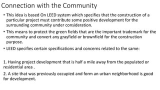 Connection with the Community
• This idea is based On LEED system which specifies that the construction of a
particular project must contribute some positive development for the
surrounding community under consideration.
• This means to protect the green fields that are the important trademark for the
community and convert any grayfield or brownfield for the construction
purpose.
• LEED specifies certain specifications and concerns related to the same:
1. Having project development that is half a mile away from the populated or
residential area .
2. A site that was previously occupied and form an urban neighborhood is good
for development.
 