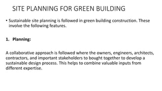 SITE PLANNING FOR GREEN BUILDING
• Sustainable site planning is followed in green building construction. These
involve the following features.
1. Planning:
A collaborative approach is followed where the owners, engineers, architects,
contractors, and important stakeholders to bought together to develop a
sustainable design process. This helps to combine valuable inputs from
different expertise.
 