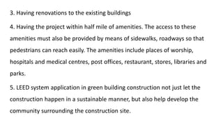 3. Having renovations to the existing buildings
4. Having the project within half mile of amenities. The access to these
amenities must also be provided by means of sidewalks, roadways so that
pedestrians can reach easily. The amenities include places of worship,
hospitals and medical centres, post offices, restaurant, stores, libraries and
parks.
5. LEED system application in green building construction not just let the
construction happen in a sustainable manner, but also help develop the
community surrounding the construction site.
 