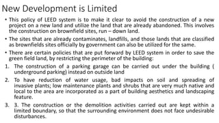 New Development is Limited
• This policy of LEED system is to make it clear to avoid the construction of a new
project on a new land and utilize the land that are already abandoned. This involves
the construction on brownfield sites, run – down land.
• The sites that are already contaminates, landfills, and those lands that are classified
as brownfields sites officially by government can also be utilized for the same.
• There are certain policies that are put forward by LEED system in order to save the
green field land, by restricting the perimeter of the building:
1. The construction of a parking garage can be carried out under the building (
underground parking) instead on outside land
2. To have reduction of water usage, bad impacts on soil and spreading of
invasive plants; low maintenance plants and shrubs that are very much native and
local to the area are incorporated as a part of building aesthetics and landscaping
feature.
3. 3. The construction or the demolition activities carried out are kept within a
limited boundary, so that the surrounding environment does not face undesirable
disturbances.
 