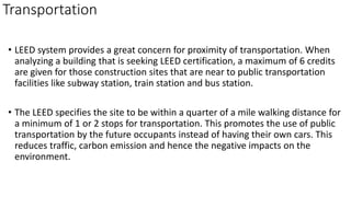 Transportation
• LEED system provides a great concern for proximity of transportation. When
analyzing a building that is seeking LEED certification, a maximum of 6 credits
are given for those construction sites that are near to public transportation
facilities like subway station, train station and bus station.
• The LEED specifies the site to be within a quarter of a mile walking distance for
a minimum of 1 or 2 stops for transportation. This promotes the use of public
transportation by the future occupants instead of having their own cars. This
reduces traffic, carbon emission and hence the negative impacts on the
environment.
 