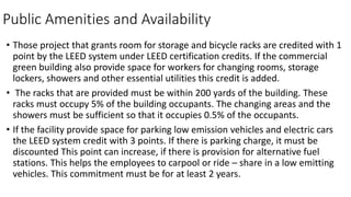 Public Amenities and Availability
• Those project that grants room for storage and bicycle racks are credited with 1
point by the LEED system under LEED certification credits. If the commercial
green building also provide space for workers for changing rooms, storage
lockers, showers and other essential utilities this credit is added.
• The racks that are provided must be within 200 yards of the building. These
racks must occupy 5% of the building occupants. The changing areas and the
showers must be sufficient so that it occupies 0.5% of the occupants.
• If the facility provide space for parking low emission vehicles and electric cars
the LEED system credit with 3 points. If there is parking charge, it must be
discounted This point can increase, if there is provision for alternative fuel
stations. This helps the employees to carpool or ride – share in a low emitting
vehicles. This commitment must be for at least 2 years.
 