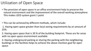 Utilization of Open Space
• The provision of open space in an office environment help to preserve the
natural environment and the improvement of the overall working atmosphere.
This makes LEED system grant 1 point
• This can be achieved by different methods, which include:
1. Having open space greater than local zoning requirements by an amount of
25%.
2. Having open space that is 20 % of the building footprint. These are for areas
with no open space environment available
3. Having underground parking or sharing the parking with the neighboring
buildings or the facilities helps to achieve the above mention goal for open
space.
 
