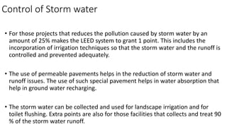 Control of Storm water
• For those projects that reduces the pollution caused by storm water by an
amount of 25% makes the LEED system to grant 1 point. This includes the
incorporation of irrigation techniques so that the storm water and the runoff is
controlled and prevented adequately.
• The use of permeable pavements helps in the reduction of storm water and
runoff issues. The use of such special pavement helps in water absorption that
help in ground water recharging.
• The storm water can be collected and used for landscape irrigation and for
toilet flushing. Extra points are also for those facilities that collects and treat 90
% of the storm water runoff.
 