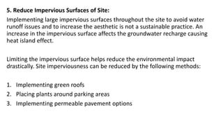 5. Reduce Impervious Surfaces of Site:
Implementing large impervious surfaces throughout the site to avoid water
runoff issues and to increase the aesthetic is not a sustainable practice. An
increase in the impervious surface affects the groundwater recharge causing
heat island effect.
Limiting the impervious surface helps reduce the environmental impact
drastically. Site imperviousness can be reduced by the following methods:
1. Implementing green roofs
2. Placing plants around parking areas
3. Implementing permeable pavement options
 