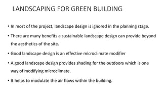 LANDSCAPING FOR GREEN BUILDING
• In most of the project, landscape design is ignored in the planning stage.
• There are many benefits a sustainable landscape design can provide beyond
the aesthetics of the site.
• Good landscape design is an effective microclimate modifier
• A good landscape design provides shading for the outdoors which is one
way of modifying microclimate.
• It helps to modulate the air flows within the building.
 
