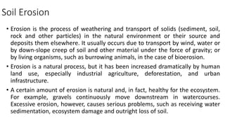 Soil Erosion
• Erosion is the process of weathering and transport of solids (sediment, soil,
rock and other particles) in the natural environment or their source and
deposits them elsewhere. It usually occurs due to transport by wind, water or
by down-slope creep of soil and other material under the force of gravity; or
by living organisms, such as burrowing animals, in the case of bioerosion.
• Erosion is a natural process, but it has been increased dramatically by human
land use, especially industrial agriculture, deforestation, and urban
infrastructure.
• A certain amount of erosion is natural and, in fact, healthy for the ecosystem.
For example, gravels continuously move downstream in watercourses.
Excessive erosion, however, causes serious problems, such as receiving water
sedimentation, ecosystem damage and outright loss of soil.
 