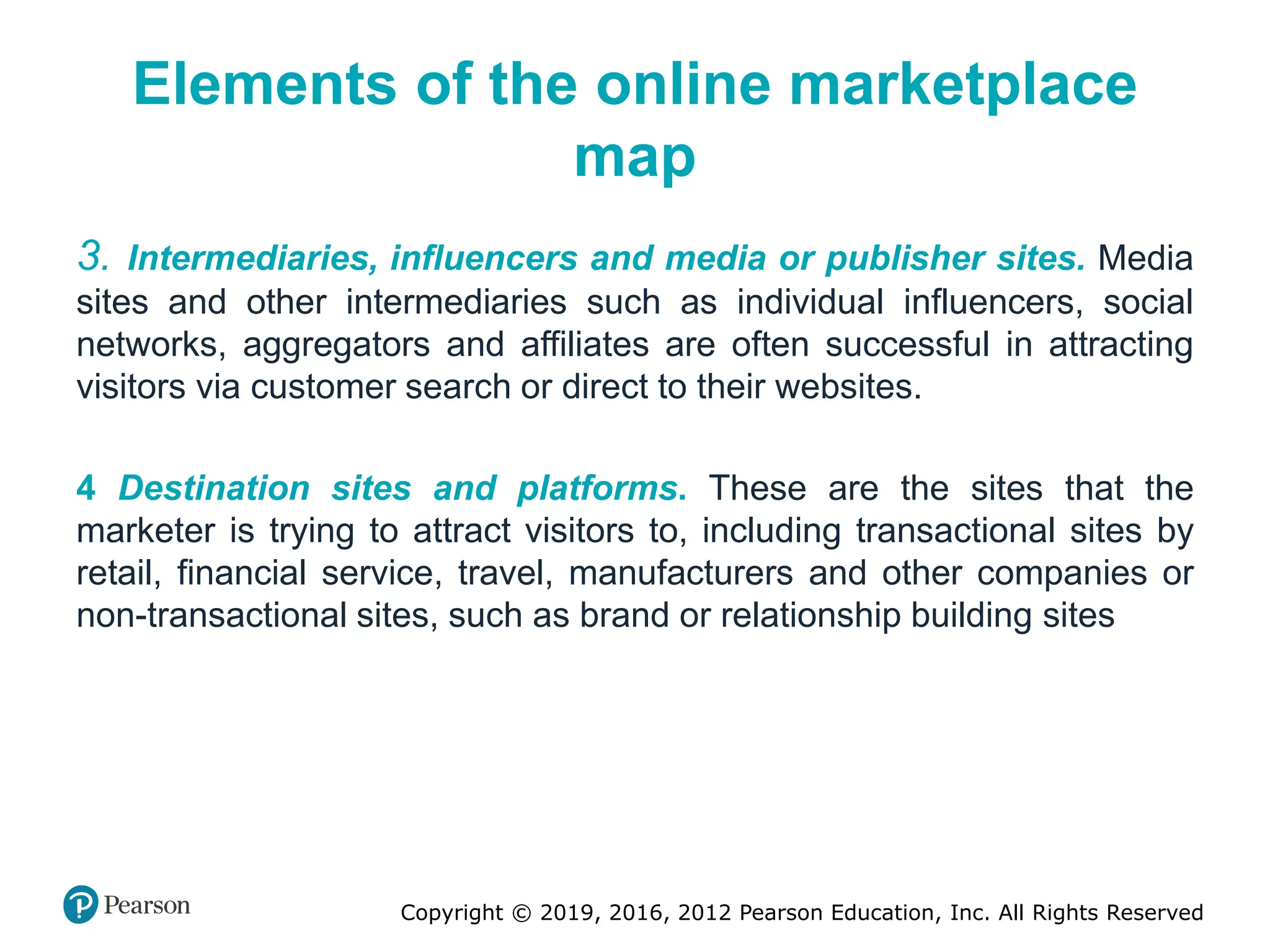 Copyright © 2019, 2016, 2012 Pearson Education, Inc. All Rights Reserved
Elements of the online marketplace
map
3. Intermediaries, influencers and media or publisher sites. Media
sites and other intermediaries such as individual influencers, social
networks, aggregators and affiliates are often successful in attracting
visitors via customer search or direct to their websites.
4 Destination sites and platforms. These are the sites that the
marketer is trying to attract visitors to, including transactional sites by
retail, financial service, travel, manufacturers and other companies or
non-transactional sites, such as brand or relationship building sites
 