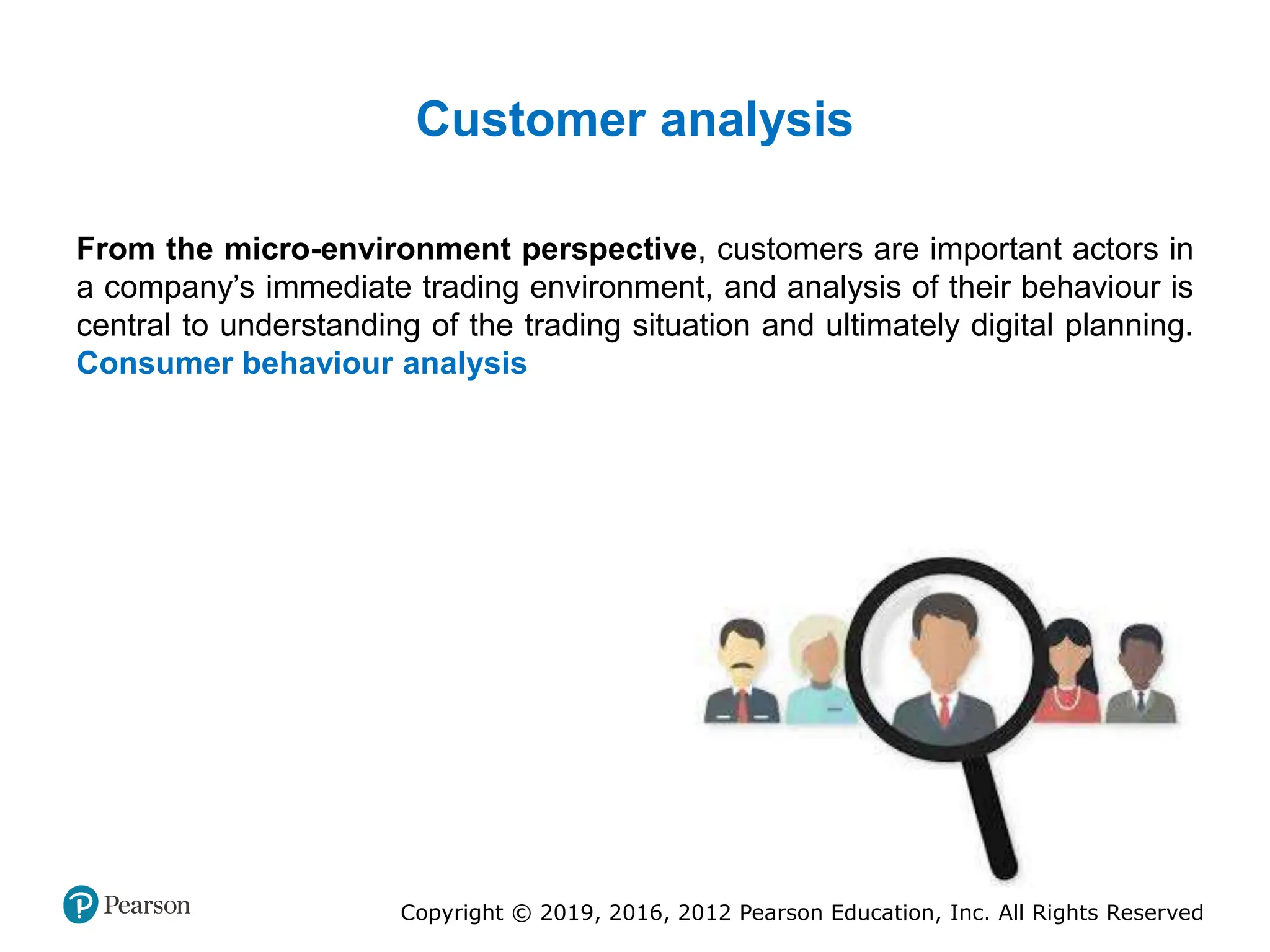Copyright © 2019, 2016, 2012 Pearson Education, Inc. All Rights Reserved
Customer analysis
From the micro-environment perspective, customers are important actors in
a company’s immediate trading environment, and analysis of their behaviour is
central to understanding of the trading situation and ultimately digital planning.
Consumer behaviour analysis
 