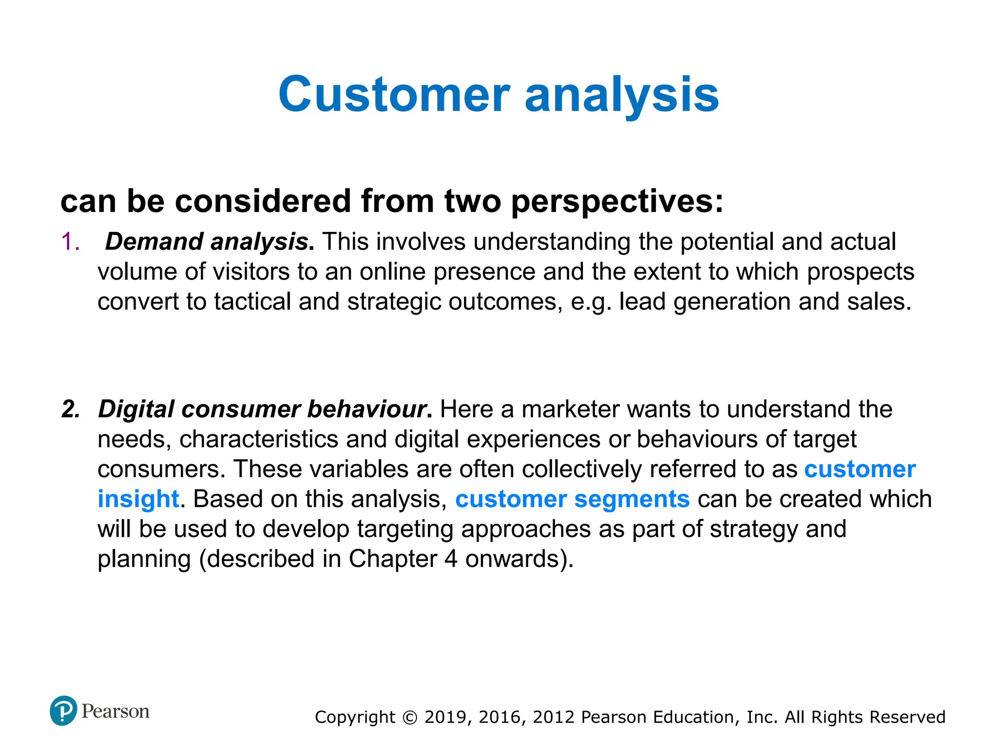Copyright © 2019, 2016, 2012 Pearson Education, Inc. All Rights Reserved
Customer analysis
can be considered from two perspectives:
1. Demand analysis. This involves understanding the potential and actual
volume of visitors to an online presence and the extent to which prospects
convert to tactical and strategic outcomes, e.g. lead generation and sales.
2. Digital consumer behaviour. Here a marketer wants to understand the
needs, characteristics and digital experiences or behaviours of target
consumers. These variables are often collectively referred to as customer
insight. Based on this analysis, customer segments can be created which
will be used to develop targeting approaches as part of strategy and
planning (described in Chapter 4 onwards).
 