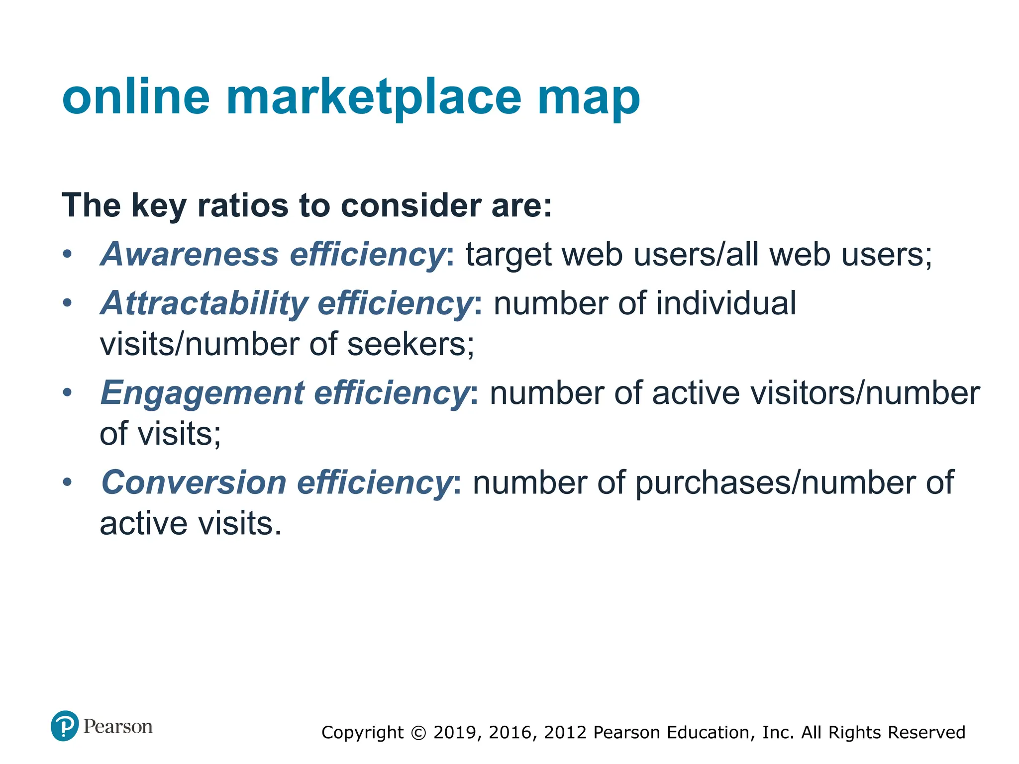 Copyright © 2019, 2016, 2012 Pearson Education, Inc. All Rights Reserved
online marketplace map
The key ratios to consider are:
• Awareness efficiency: target web users/all web users;
• Attractability efficiency: number of individual
visits/number of seekers;
• Engagement efficiency: number of active visitors/number
of visits;
• Conversion efficiency: number of purchases/number of
active visits.
 