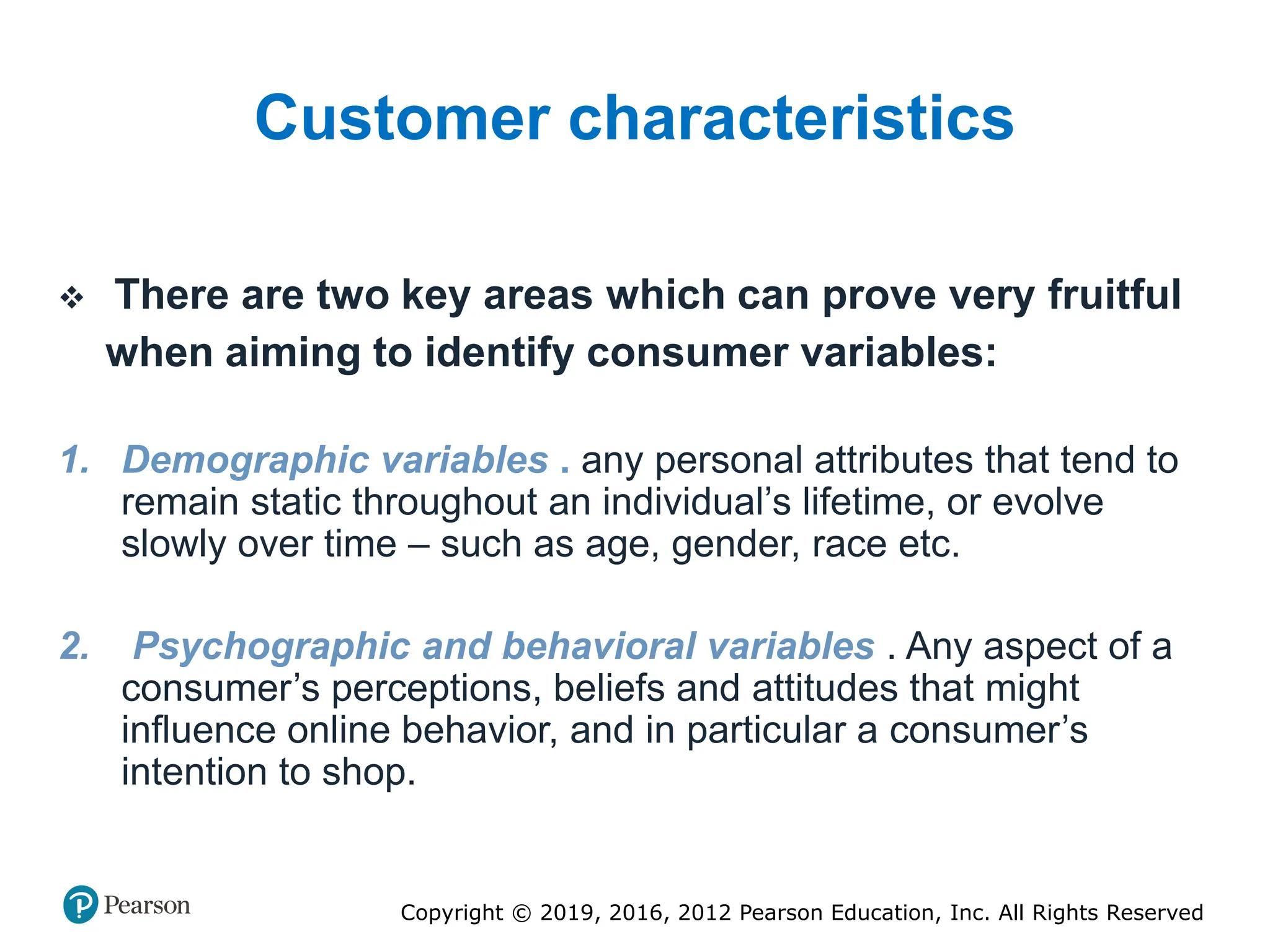 Copyright © 2019, 2016, 2012 Pearson Education, Inc. All Rights Reserved
Customer characteristics
 There are two key areas which can prove very fruitful
when aiming to identify consumer variables:
1. Demographic variables . any personal attributes that tend to
remain static throughout an individual’s lifetime, or evolve
slowly over time – such as age, gender, race etc.
2. Psychographic and behavioral variables . Any aspect of a
consumer’s perceptions, beliefs and attitudes that might
influence online behavior, and in particular a consumer’s
intention to shop.
 