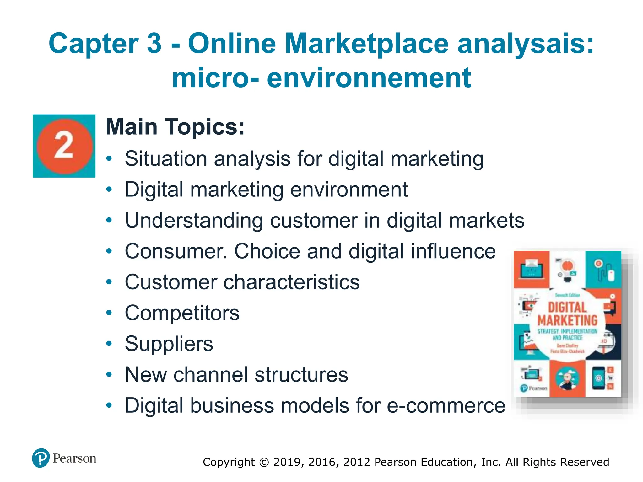 Copyright © 2019, 2016, 2012 Pearson Education, Inc. All Rights Reserved
Capter 3 - Online Marketplace analysais:
micro- environnement
Main Topics:
• Situation analysis for digital marketing
• Digital marketing environment
• Understanding customer in digital markets
• Consumer. Choice and digital influence
• Customer characteristics
• Competitors
• Suppliers
• New channel structures
• Digital business models for e-commerce
 
