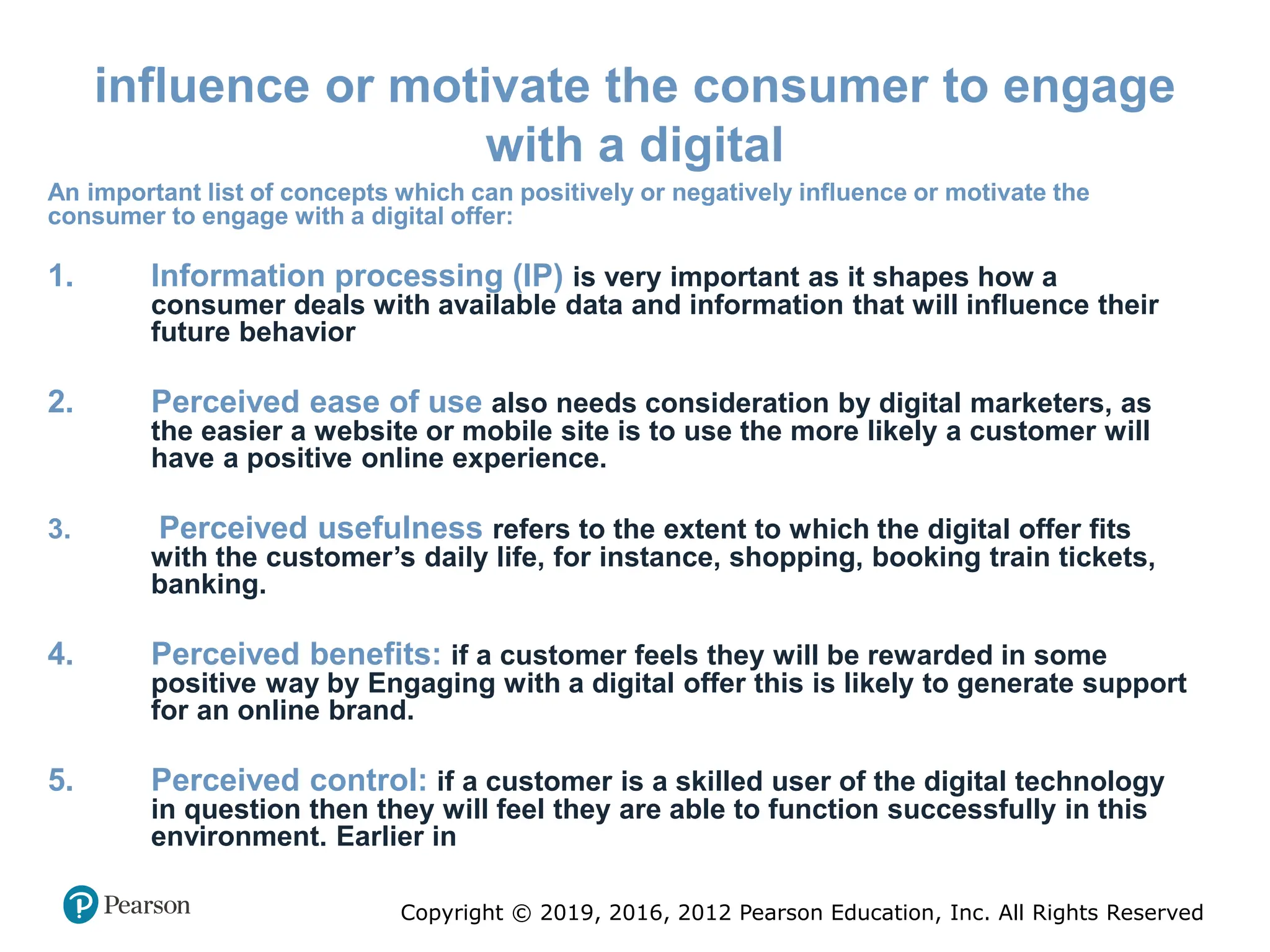 Copyright © 2019, 2016, 2012 Pearson Education, Inc. All Rights Reserved
influence or motivate the consumer to engage
with a digital
An important list of concepts which can positively or negatively influence or motivate the
consumer to engage with a digital offer:
1. Information processing (IP) is very important as it shapes how a
consumer deals with available data and information that will influence their
future behavior
2. Perceived ease of use also needs consideration by digital marketers, as
the easier a website or mobile site is to use the more likely a customer will
have a positive online experience.
3. Perceived usefulness refers to the extent to which the digital offer fits
with the customer’s daily life, for instance, shopping, booking train tickets,
banking.
4. Perceived benefits: if a customer feels they will be rewarded in some
positive way by Engaging with a digital offer this is likely to generate support
for an online brand.
5. Perceived control: if a customer is a skilled user of the digital technology
in question then they will feel they are able to function successfully in this
environment. Earlier in
 