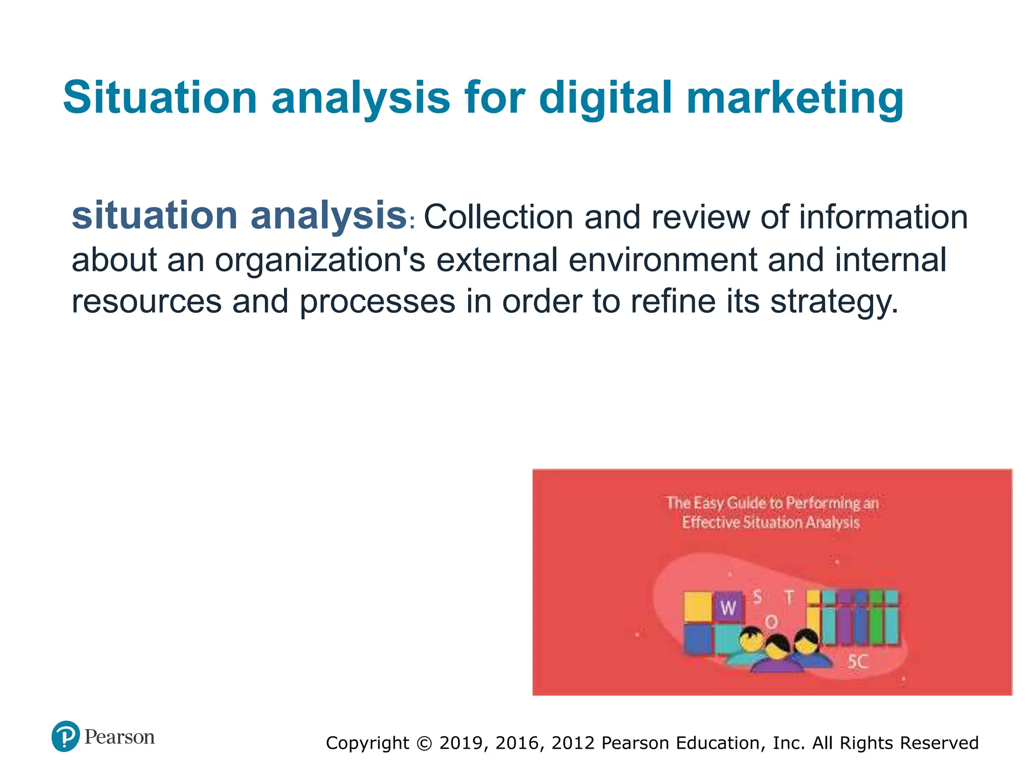 Copyright © 2019, 2016, 2012 Pearson Education, Inc. All Rights Reserved
Situation analysis for digital marketing
situation analysis: Collection and review of information
about an organization's external environment and internal
resources and processes in order to refine its strategy.
 