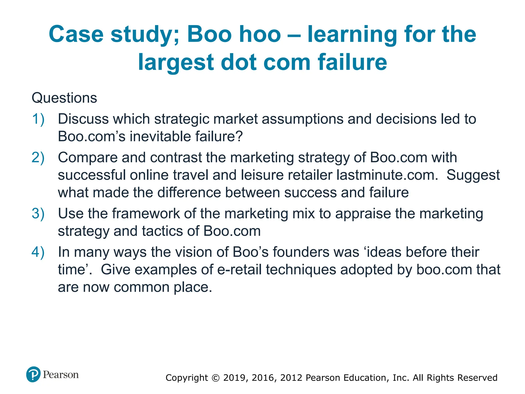 Copyright © 2019, 2016, 2012 Pearson Education, Inc. All Rights Reserved
Case study; Boo hoo – learning for the
largest dot com failure
Questions
1) Discuss which strategic market assumptions and decisions led to
Boo.com’s inevitable failure?
2) Compare and contrast the marketing strategy of Boo.com with
successful online travel and leisure retailer lastminute.com. Suggest
what made the difference between success and failure
3) Use the framework of the marketing mix to appraise the marketing
strategy and tactics of Boo.com
4) In many ways the vision of Boo’s founders was ‘ideas before their
time’. Give examples of e-retail techniques adopted by boo.com that
are now common place.
 