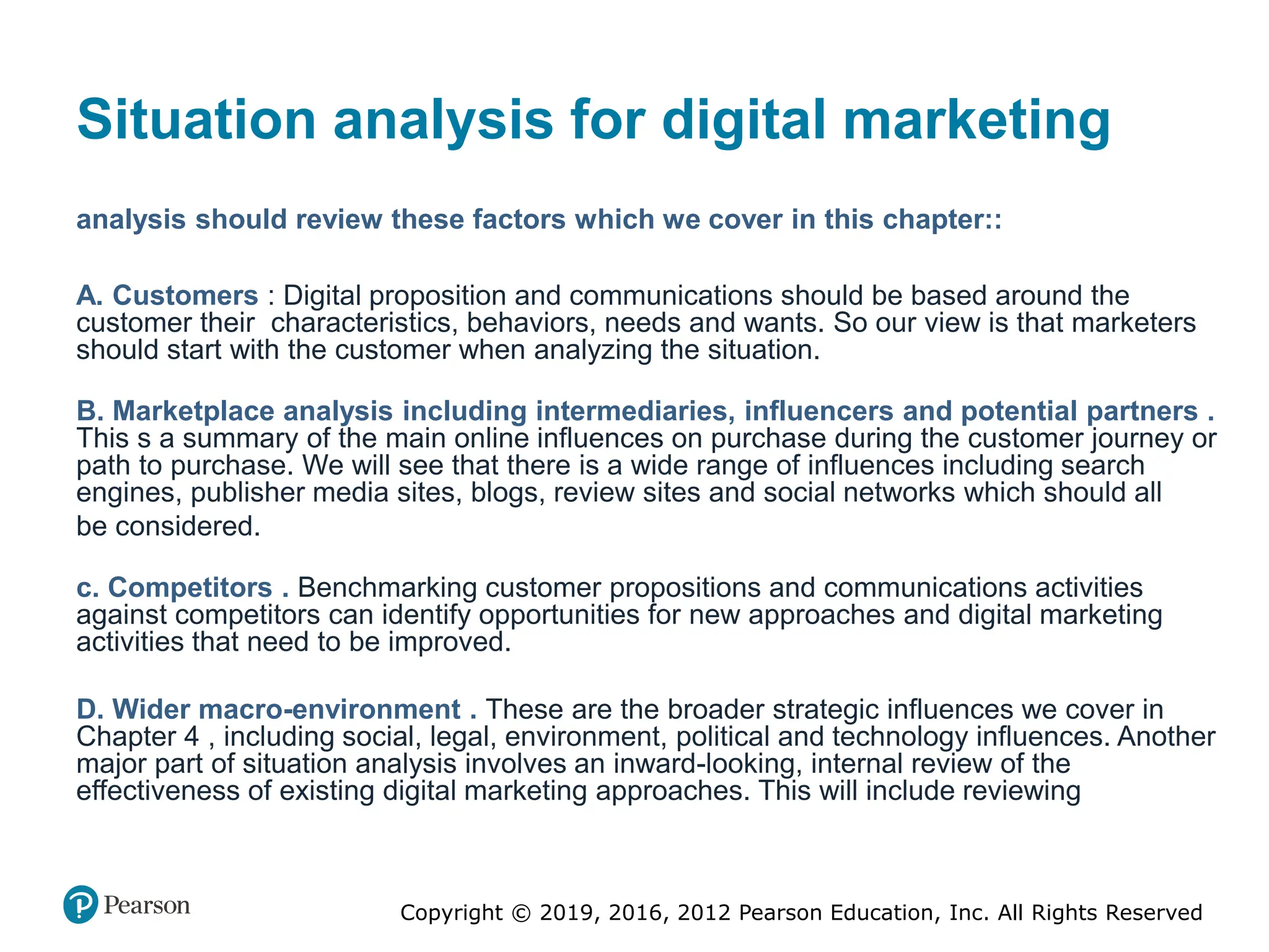 Copyright © 2019, 2016, 2012 Pearson Education, Inc. All Rights Reserved
Situation analysis for digital marketing
analysis should review these factors which we cover in this chapter::
A. Customers : Digital proposition and communications should be based around the
customer their characteristics, behaviors, needs and wants. So our view is that marketers
should start with the customer when analyzing the situation.
B. Marketplace analysis including intermediaries, influencers and potential partners .
This s a summary of the main online influences on purchase during the customer journey or
path to purchase. We will see that there is a wide range of influences including search
engines, publisher media sites, blogs, review sites and social networks which should all
be considered.
c. Competitors . Benchmarking customer propositions and communications activities
against competitors can identify opportunities for new approaches and digital marketing
activities that need to be improved.
D. Wider macro-environment . These are the broader strategic influences we cover in
Chapter 4 , including social, legal, environment, political and technology influences. Another
major part of situation analysis involves an inward-looking, internal review of the
effectiveness of existing digital marketing approaches. This will include reviewing
 