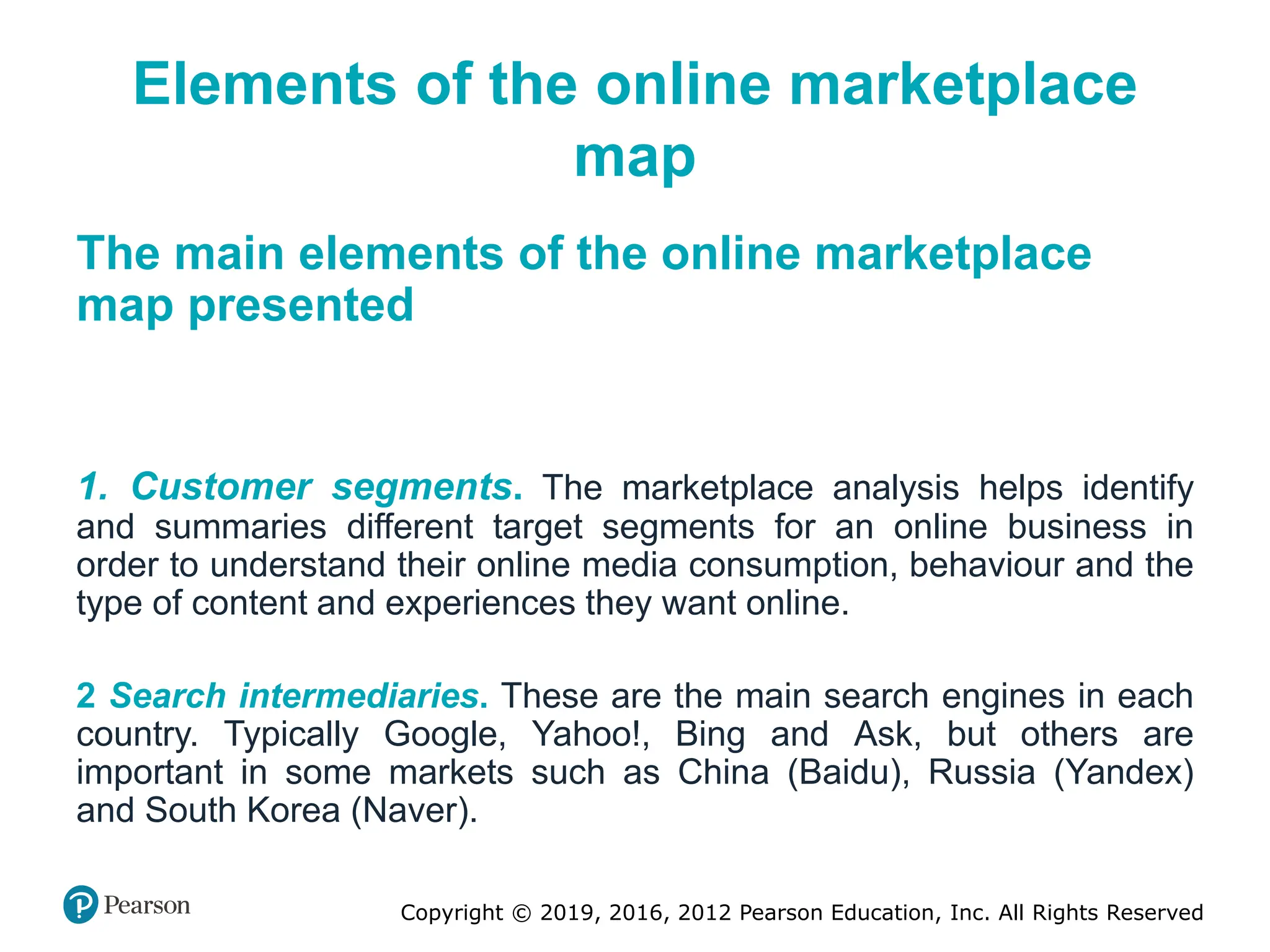 Copyright © 2019, 2016, 2012 Pearson Education, Inc. All Rights Reserved
Elements of the online marketplace
map
The main elements of the online marketplace
map presented
1. Customer segments. The marketplace analysis helps identify
and summaries different target segments for an online business in
order to understand their online media consumption, behaviour and the
type of content and experiences they want online.
2 Search intermediaries. These are the main search engines in each
country. Typically Google, Yahoo!, Bing and Ask, but others are
important in some markets such as China (Baidu), Russia (Yandex)
and South Korea (Naver).
 