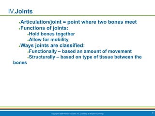 Copyright © 2009 Pearson Education, Inc., publishing as Benjamin Cummings *
IV.Joints
●Articulation/joint = point where two bones meet
●Functions of joints:
●Hold bones together
●Allow for mobility
●Ways joints are classified:
●Functionally – based an amount of movement
●Structurally – based on type of tissue between the
bones
 