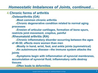Copyright © 2009 Pearson Education, Inc., publishing as Benjamin Cummings *
Homeostatic Imbalances of Joints, continued…
4.Chronic forms of arthritis
●Osteoarthritis (OA)
●Most common chronic arthritis
●Chronic degenerative condition related to normal aging
processes
●Erosion of articular cartilages, formation of bone spurs,
restricts joint movement, crepitus, painful
●Rheumatoid arthritis (RA)
●Chronic inflammatory disorder occurring between the ages
of 40-50; affects more women than men
●Mostly in hand, wrist, foot, and ankle joints (symmetrical)
●An autoimmune disease—the immune system attacks the
joints
●Symptoms begin with inflammation of synovial membranes,
accumulation of synovial fluid; inflammatory cells destroy
tissues
●Often leads to deformities
 