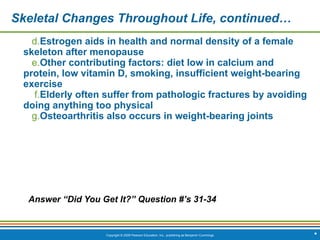 Copyright © 2009 Pearson Education, Inc., publishing as Benjamin Cummings
Skeletal Changes Throughout Life, continued…
d.Estrogen aids in health and normal density of a female
skeleton after menopause
e.Other contributing factors: diet low in calcium and
protein, low vitamin D, smoking, insufficient weight-bearing
exercise
f.Elderly often suffer from pathologic fractures by avoiding
doing anything too physical
g.Osteoarthritis also occurs in weight-bearing joints
Answer “Did You Get It?” Question #’s 31-34
*
 