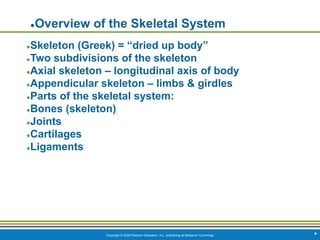 Copyright © 2009 Pearson Education, Inc., publishing as Benjamin Cummings *
●Overview of the Skeletal System
●Skeleton (Greek) = “dried up body”
●Two subdivisions of the skeleton
●Axial skeleton – longitudinal axis of body
●Appendicular skeleton – limbs & girdles
●Parts of the skeletal system:
●Bones (skeleton)
●Joints
●Cartilages
●Ligaments
 