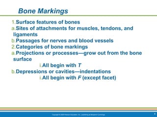 Copyright © 2009 Pearson Education, Inc., publishing as Benjamin Cummings *
Bone Markings
1.Surface features of bones
a.Sites of attachments for muscles, tendons, and
ligaments
b.Passages for nerves and blood vessels
2.Categories of bone markings
a.Projections or processes—grow out from the bone
surface
i.All begin with T
b.Depressions or cavities—indentations
i.All begin with F (except facet)
 