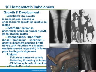 Copyright © 2009 Pearson Education, Inc., publishing as Benjamin Cummings *
10.Homeostatic Imbalances
Growth & Development
●Giantism: abnormally
increased size, excessive
endochondral growth @ epiphyseal
plates
●Dwarfism: person is
abnormally small, improper growth
@ epiphyseal plates
●Osteogenesis imperfecta:
(bone + production + imperfect) –
genetic disorders causing brittle
bones with insufficient collagen;
easily fractured, especially in fetus;
poor healing/misalignment
●Rickets
●Failure of bones to calcify
●Softening & bowing of bones
●Children with lack of calcium
or Vitamin D in diet
 