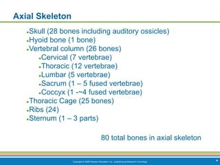 Copyright © 2009 Pearson Education, Inc., publishing as Benjamin Cummings
Axial Skeleton
●Skull (28 bones including auditory ossicles)
●Hyoid bone (1 bone)
●Vertebral column (26 bones)
●Cervical (7 vertebrae)
●Thoracic (12 vertebrae)
●Lumbar (5 vertebrae)
●Sacrum (1 – 5 fused vertebrae)
●Coccyx (1 -~4 fused vertebrae)
●Thoracic Cage (25 bones)
●Ribs (24)
●Sternum (1 – 3 parts)
80 total bones in axial skeleton
*
 