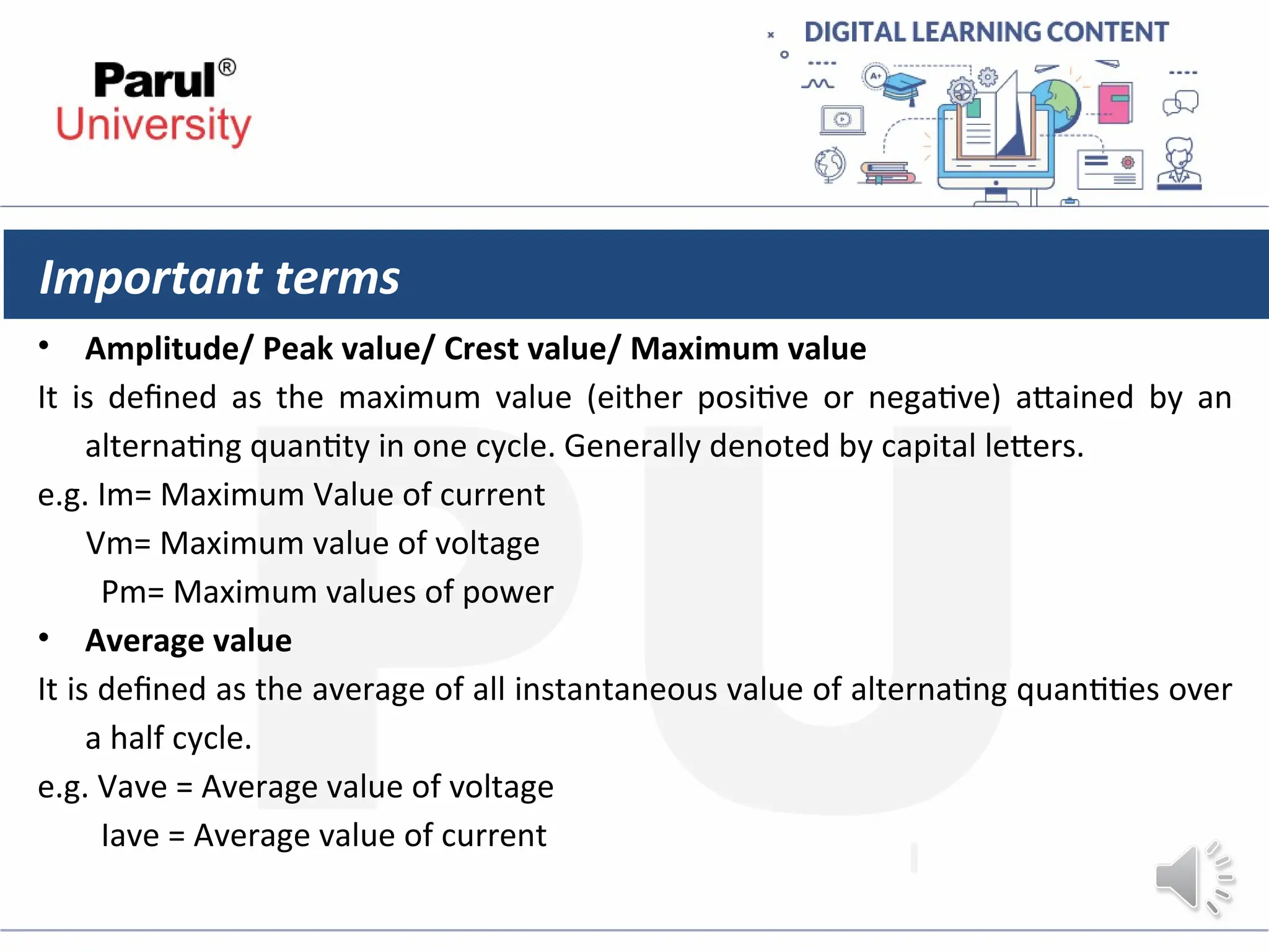 Important terms
• Amplitude/ Peak value/ Crest value/ Maximum value
It is defined as the maximum value (either positive or negative) attained by an
alternating quantity in one cycle. Generally denoted by capital letters.
e.g. Im= Maximum Value of current
Vm= Maximum value of voltage
Pm= Maximum values of power
• Average value
It is defined as the average of all instantaneous value of alternating quantities over
a half cycle.
e.g. Vave = Average value of voltage
Iave = Average value of current
 