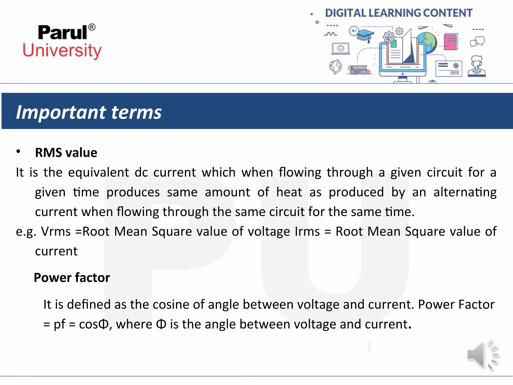 Important terms
• RMS value
It is the equivalent dc current which when flowing through a given circuit for a
given time produces same amount of heat as produced by an alternating
current when flowing through the same circuit for the same time.
e.g. Vrms =Root Mean Square value of voltage Irms = Root Mean Square value of
current
Power factor
It is defined as the cosine of angle between voltage and current. Power Factor
= pf = cosΦ, where Φ is the angle between voltage and current.
 