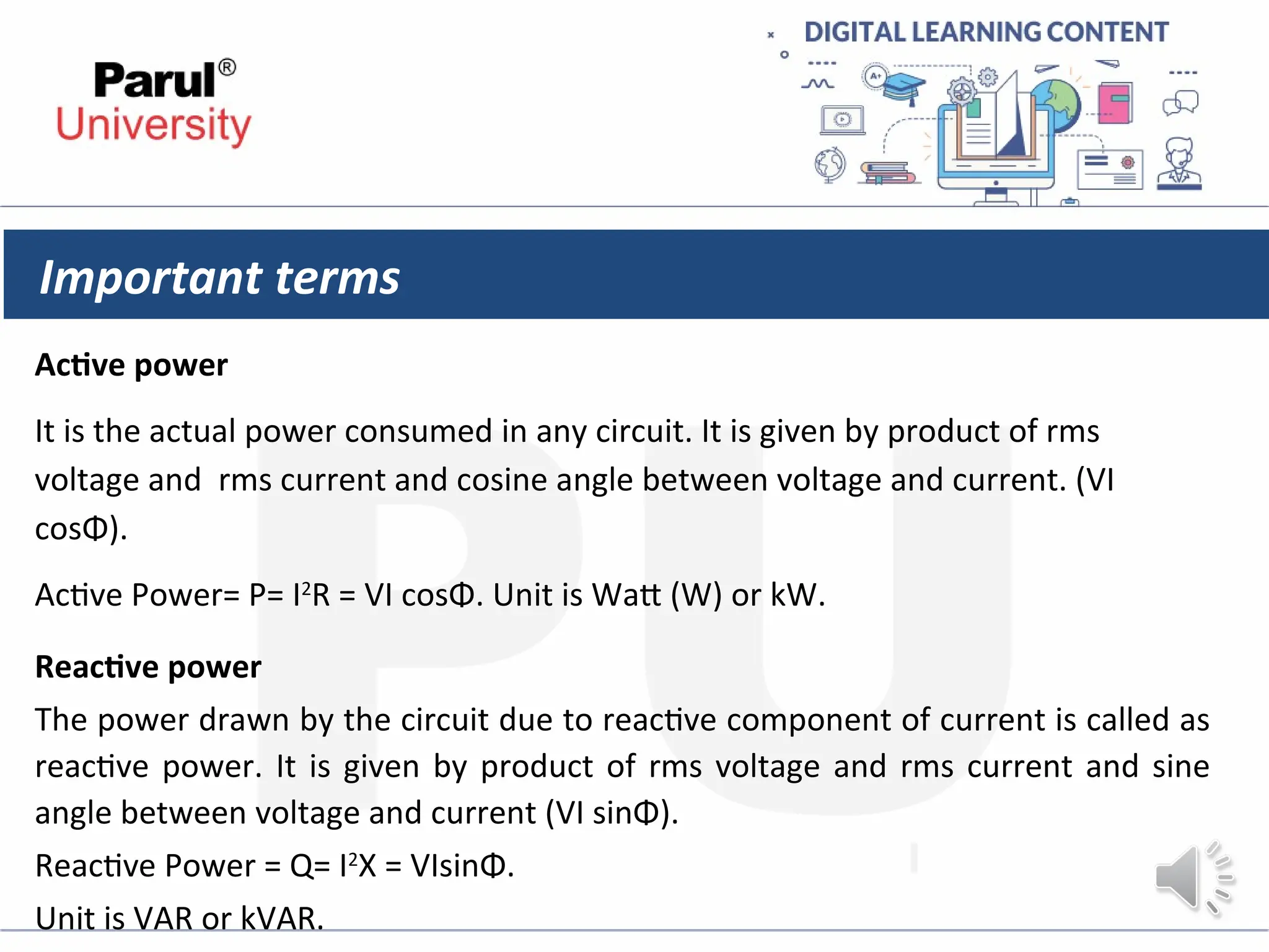 Important terms
Active power
It is the actual power consumed in any circuit. It is given by product of rms
voltage and rms current and cosine angle between voltage and current. (VI
cosΦ).
Active Power= P= I2
R = VI cosΦ. Unit is Watt (W) or kW.
Reactive power
The power drawn by the circuit due to reactive component of current is called as
reactive power. It is given by product of rms voltage and rms current and sine
angle between voltage and current (VI sinΦ).
Reactive Power = Q= I2
X = VIsinΦ.
Unit is VAR or kVAR.
 