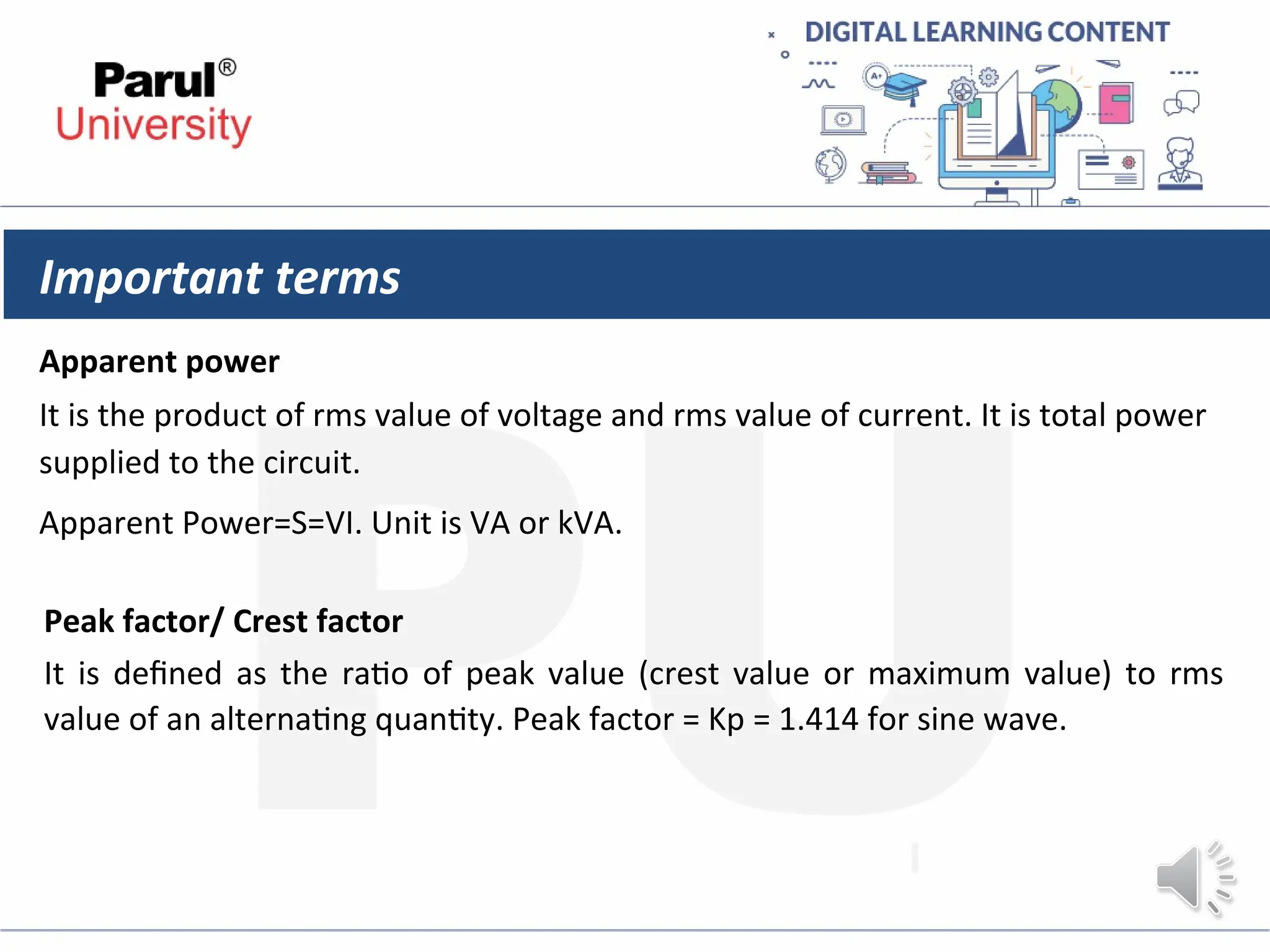 Important terms
Apparent power
It is the product of rms value of voltage and rms value of current. It is total power
supplied to the circuit.
Apparent Power=S=VI. Unit is VA or kVA.
Peak factor/ Crest factor
It is defined as the ratio of peak value (crest value or maximum value) to rms
value of an alternating quantity. Peak factor = Kp = 1.414 for sine wave.
 