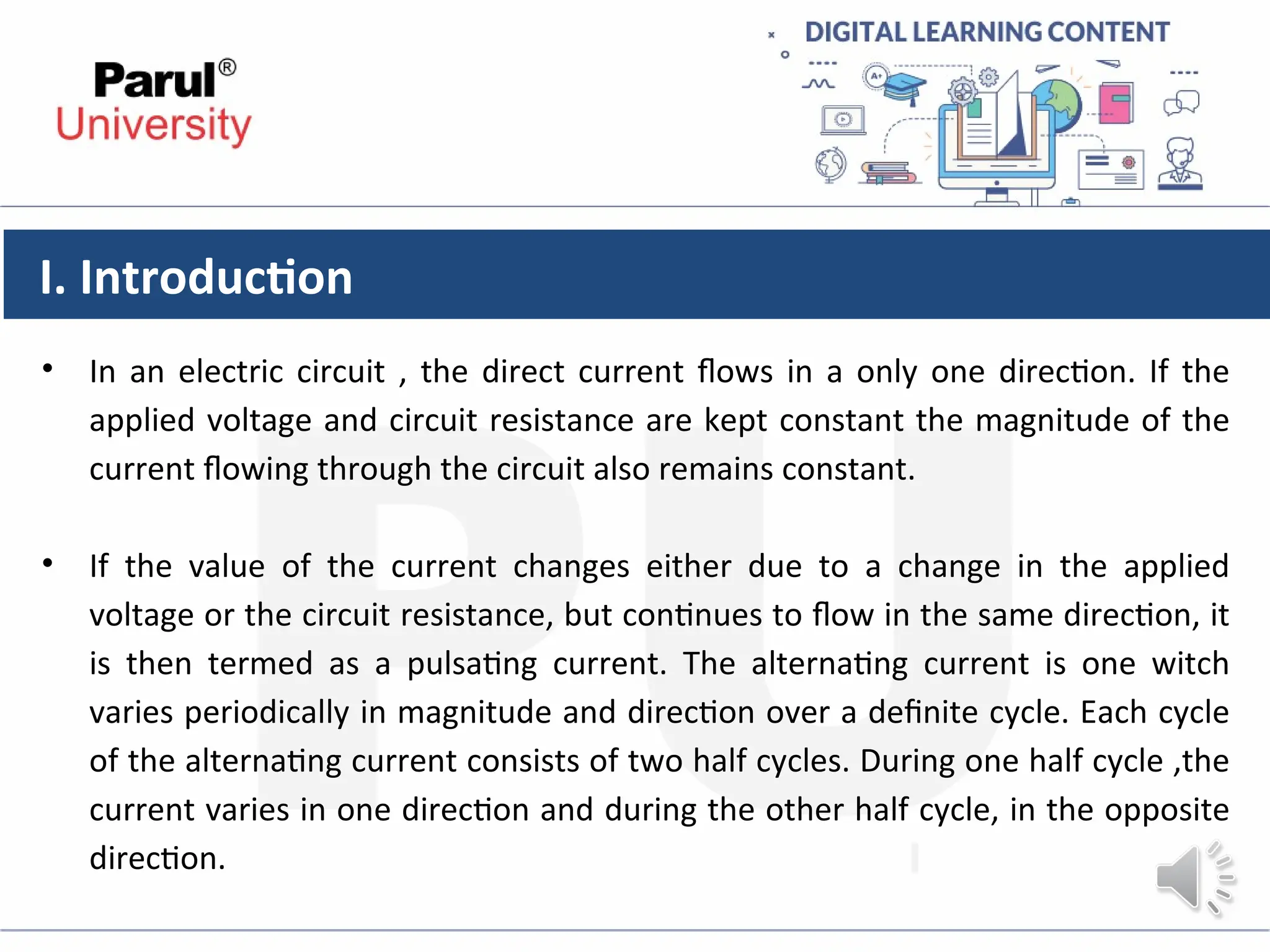 I. Introduction
• In an electric circuit , the direct current flows in a only one direction. If the
applied voltage and circuit resistance are kept constant the magnitude of the
current flowing through the circuit also remains constant.
• If the value of the current changes either due to a change in the applied
voltage or the circuit resistance, but continues to flow in the same direction, it
is then termed as a pulsating current. The alternating current is one witch
varies periodically in magnitude and direction over a definite cycle. Each cycle
of the alternating current consists of two half cycles. During one half cycle ,the
current varies in one direction and during the other half cycle, in the opposite
direction.
 