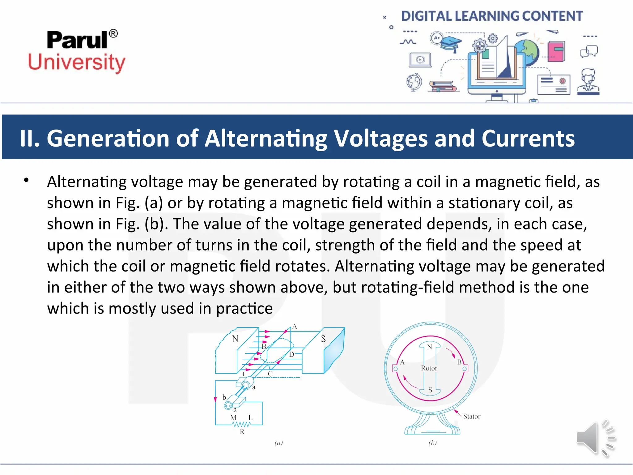 II. Generation of Alternating Voltages and Currents
• Alternating voltage may be generated by rotating a coil in a magnetic field, as
shown in Fig. (a) or by rotating a magnetic field within a stationary coil, as
shown in Fig. (b). The value of the voltage generated depends, in each case,
upon the number of turns in the coil, strength of the field and the speed at
which the coil or magnetic field rotates. Alternating voltage may be generated
in either of the two ways shown above, but rotating-field method is the one
which is mostly used in practice
 