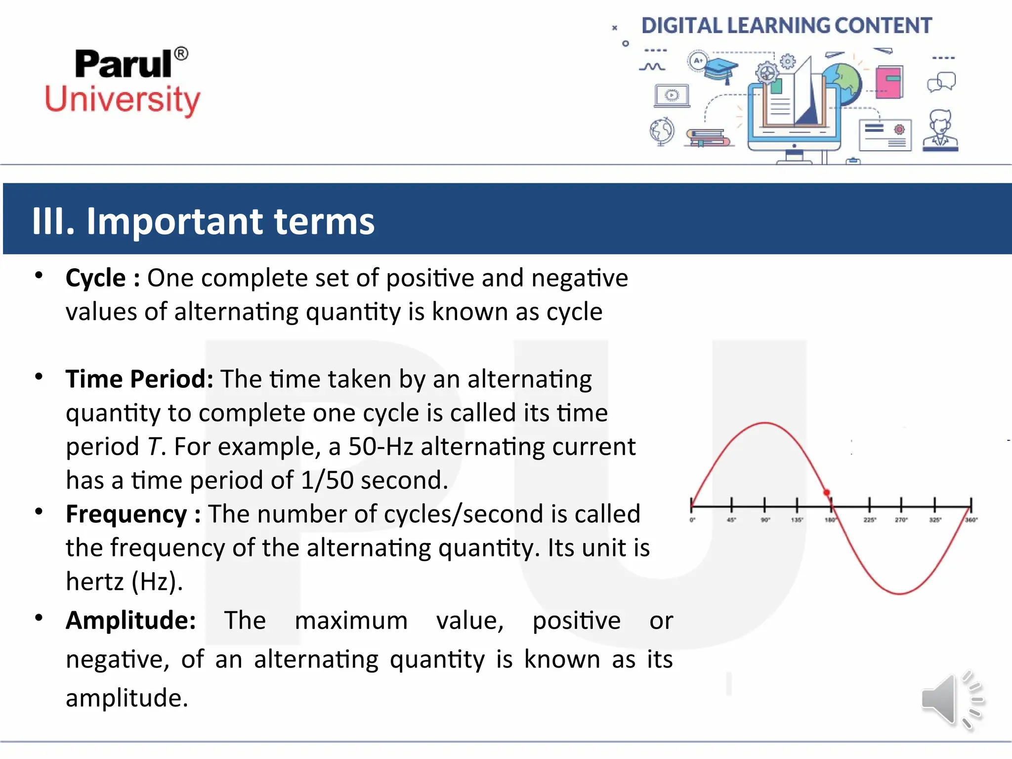 III. Important terms
• Cycle : One complete set of positive and negative
values of alternating quantity is known as cycle
• Time Period: The time taken by an alternating
quantity to complete one cycle is called its time
period T. For example, a 50-Hz alternating current
has a time period of 1/50 second.
• Frequency : The number of cycles/second is called
the frequency of the alternating quantity. Its unit is
hertz (Hz).
• Amplitude: The maximum value, positive or
negative, of an alternating quantity is known as its
amplitude.
 