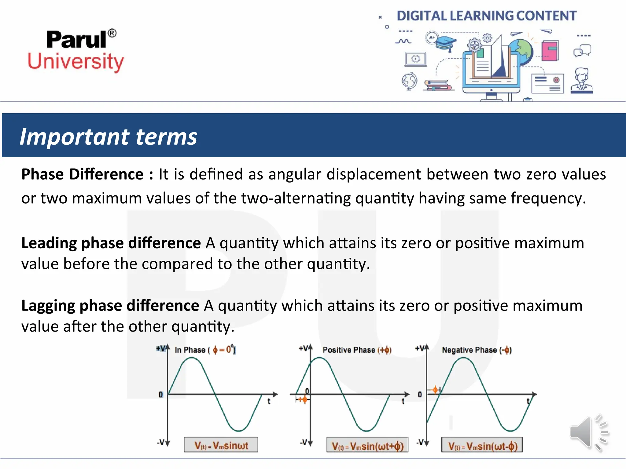 Important terms
Phase Difference : It is defined as angular displacement between two zero values
or two maximum values of the two-alternating quantity having same frequency.
Leading phase difference A quantity which attains its zero or positive maximum
value before the compared to the other quantity.
Lagging phase difference A quantity which attains its zero or positive maximum
value after the other quantity.
 
