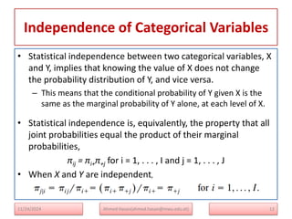 Independence of Categorical Variables
12
• Statistical independence between two categorical variables, X
and Y, implies that knowing the value of X does not change
the probability distribution of Y, and vice versa.
– This means that the conditional probability of Y given X is the
same as the marginal probability of Y alone, at each level of X.
• Statistical independence is, equivalently, the property that all
joint probabilities equal the product of their marginal
probabilities,
πij = πi+π+j for i = 1, . . . , I and j = 1, . . . , J
• When X and Y are independent,
Ahmed Hasan(ahmed.hasan@mwu.edu.et)
11/24/2024
 