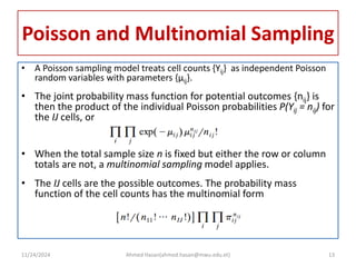 Poisson and Multinomial Sampling
• A Poisson sampling model treats cell counts {Yij} as independent Poisson
random variables with parameters {μij}.
• The joint probability mass function for potential outcomes {nij} is
then the product of the individual Poisson probabilities P(Yij = nij) for
the IJ cells, or
• When the total sample size n is fixed but either the row or column
totals are not, a multinomial sampling model applies.
• The IJ cells are the possible outcomes. The probability mass
function of the cell counts has the multinomial form
11/24/2024 Ahmed Hasan(ahmed.hasan@mwu.edu.et) 13
 