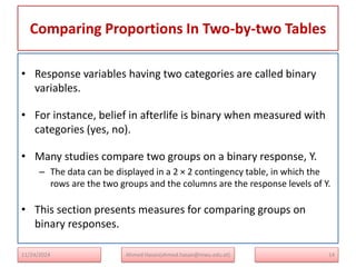 Comparing Proportions In Two-by-two Tables
14
• Response variables having two categories are called binary
variables.
• For instance, belief in afterlife is binary when measured with
categories (yes, no).
• Many studies compare two groups on a binary response, Y.
– The data can be displayed in a 2 × 2 contingency table, in which the
rows are the two groups and the columns are the response levels of Y.
• This section presents measures for comparing groups on
binary responses.
Ahmed Hasan(ahmed.hasan@mwu.edu.et)
11/24/2024
 