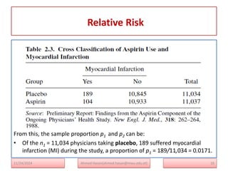 Relative Risk
16
From this, the sample proportion p1 and p2 can be:
• Of the n1 = 11,034 physicians taking placebo, 189 suffered myocardial
infarction (MI) during the study, a proportion of p1 = 189/11,034 = 0.0171.
Ahmed Hasan(ahmed.hasan@mwu.edu.et)
11/24/2024
 