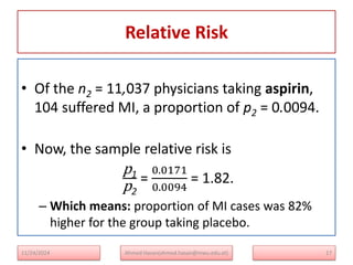 Relative Risk
17
• Of the n2 = 11,037 physicians taking aspirin,
104 suffered MI, a proportion of p2 = 0.0094.
• Now, the sample relative risk is
p1
p2
=
0.0171
0.0094
= 1.82.
– Which means: proportion of MI cases was 82%
higher for the group taking placebo.
Ahmed Hasan(ahmed.hasan@mwu.edu.et)
11/24/2024
 