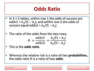 Odds Ratio
• In 2 × 2 tables, within row 1 the odds of success are
odds1 = π1/(1 − π1), and within row 2 the odds of
success equal odds2 = π2/(1 − π2).
• The ratio of the odds from the two rows,
𝜃 =
𝑜𝑑𝑑𝑠1
𝑜𝑑𝑑𝑠2
=
π1/(1 − π1)
π2/(1 − π2)
• This is the odds ratio.
• Whereas the relative risk is a ratio of two probabilities,
the odds ratio 𝜃 is a ratio of two odds.
11/24/2024 Ahmed Hasan(ahmed.hasan@mwu.edu.et) 20
 