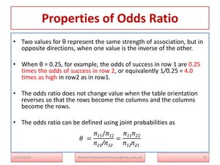 Properties of Odds Ratio
• Two values for θ represent the same strength of association, but in
opposite directions, when one value is the inverse of the other.
• When θ = 0.25, for example, the odds of success in row 1 are 0.25
times the odds of success in row 2, or equivalently 1/0.25 = 4.0
times as high in row2 as in row1.
• The odds ratio does not change value when the table orientation
reverses so that the rows become the columns and the columns
become the rows.
• The odds ratio can be defined using joint probabilities as
𝜃 =
π11/π12
π21/π22
=
π11π22
π12π21
22
Ahmed Hasan(ahmed.hasan@mwu.edu.et)
11/24/2024
 