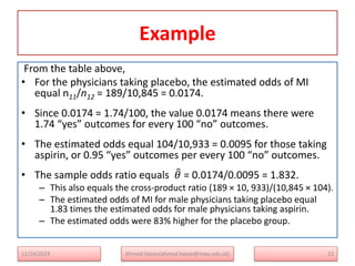 Example
From the table above,
• For the physicians taking placebo, the estimated odds of MI
equal n11/n12 = 189/10,845 = 0.0174.
• Since 0.0174 = 1.74/100, the value 0.0174 means there were
1.74 “yes” outcomes for every 100 “no” outcomes.
• The estimated odds equal 104/10,933 = 0.0095 for those taking
aspirin, or 0.95 “yes” outcomes per every 100 “no” outcomes.
• The sample odds ratio equals 𝜃 = 0.0174/0.0095 = 1.832.
– This also equals the cross-product ratio (189 × 10, 933)/(10,845 × 104).
– The estimated odds of MI for male physicians taking placebo equal
1.83 times the estimated odds for male physicians taking aspirin.
– The estimated odds were 83% higher for the placebo group.
23
Ahmed Hasan(ahmed.hasan@mwu.edu.et)
11/24/2024
 