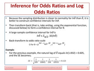Inference for Odds Ratios and Log
Odds Ratios
• Because the sampling distribution is closer to normality for ln𝜃 than 𝜃, it is
better to construct confidence intervals for lnθ.
• Then transform back (that is, take antilog, using the exponential function,
discussed below) to form a confidence interval for θ.
• A large-sample confidence interval for lnθ is
ln𝜃 ± 𝑍α/2 .SE(ln𝜃)
• Back-transform to odds ratio scale
CI for θ = (𝑒
ln𝜃 − 𝑍
α/2 .SE
, 𝑒
ln𝜃 + 𝑍
α/2 .SE
)
Example:
• For the previous example, the natural log of 𝜃 equals ln(1.832) = 0.605,
and the SE becomes;
𝑆𝐸 =
1
189
+
1
10845
+
1
104
+
1
10933
= 0.123
25
Ahmed Hasan(ahmed.hasan@mwu.edu.et)
11/25/2024
 