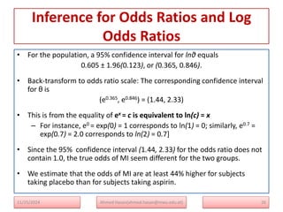 Inference for Odds Ratios and Log
Odds Ratios
• For the population, a 95% confidence interval for lnθ equals
0.605 ± 1.96(0.123), or (0.365, 0.846).
• Back-transform to odds ratio scale: The corresponding confidence interval
for θ is
(e0.365, e0.846) = (1.44, 2.33)
• This is from the equality of ex = c is equivalent to ln(c) = x
– For instance, e0 = exp(0) = 1 corresponds to ln(1) = 0; similarly, e0.7 =
exp(0.7) = 2.0 corresponds to ln(2) = 0.7]
• Since the 95% confidence interval (1.44, 2.33) for the odds ratio does not
contain 1.0, the true odds of MI seem different for the two groups.
• We estimate that the odds of MI are at least 44% higher for subjects
taking placebo than for subjects taking aspirin.
26
Ahmed Hasan(ahmed.hasan@mwu.edu.et)
11/25/2024
 